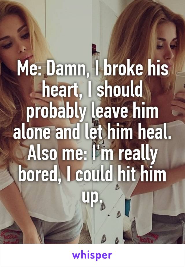 Me: Damn, I broke his heart, I should probably leave him alone and let him heal.
Also me: I'm really bored, I could hit him up.