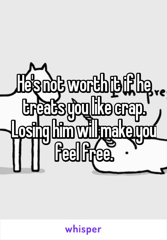 He's not worth it if he treats you like crap. Losing him will make you feel free.