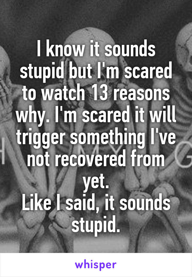 I know it sounds stupid but I'm scared to watch 13 reasons why. I'm scared it will trigger something I've not recovered from yet.
Like I said, it sounds stupid.