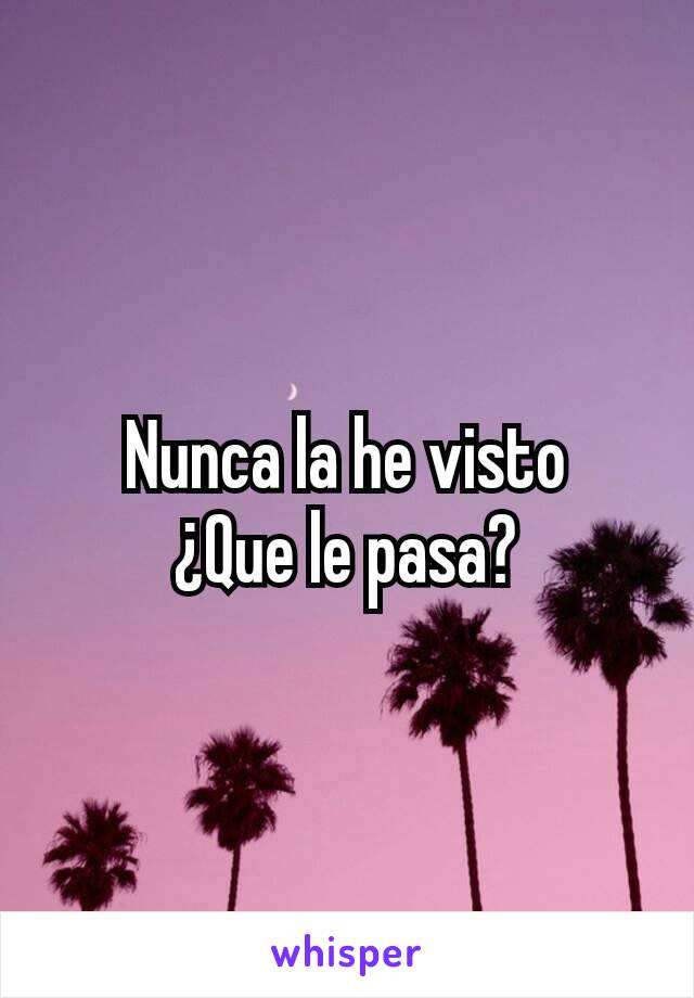 Nunca la he visto
¿Que le pasa?