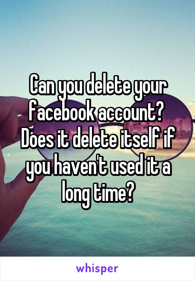 Can you delete your facebook account? 
Does it delete itself if you haven't used it a long time?