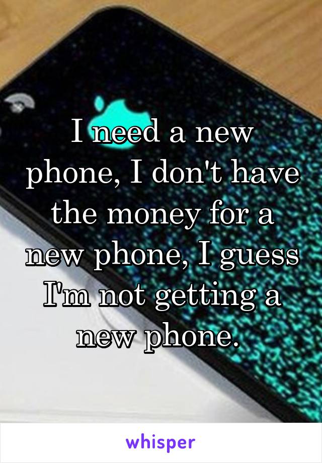 I need a new phone, I don't have the money for a new phone, I guess I'm not getting a new phone. 