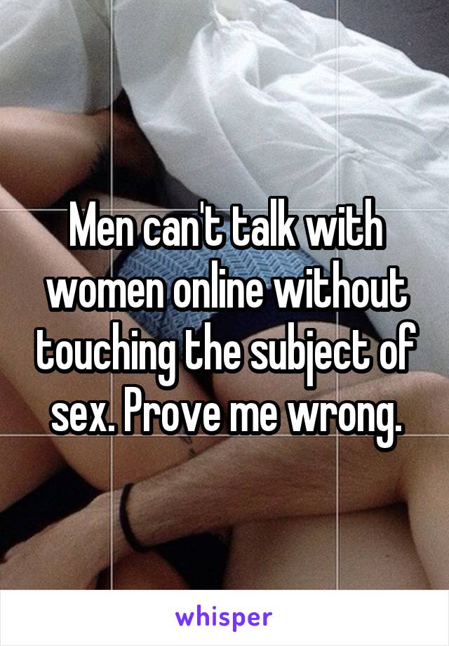 Men can't talk with women online without touching the subject of sex. Prove me wrong.