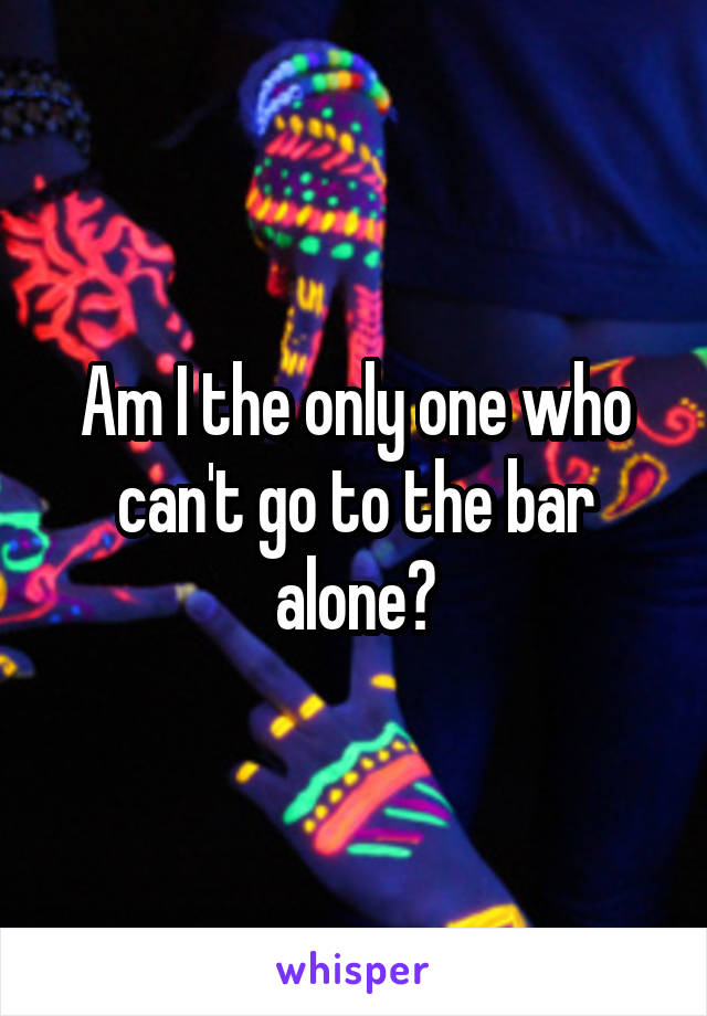 Am I the only one who can't go to the bar alone?