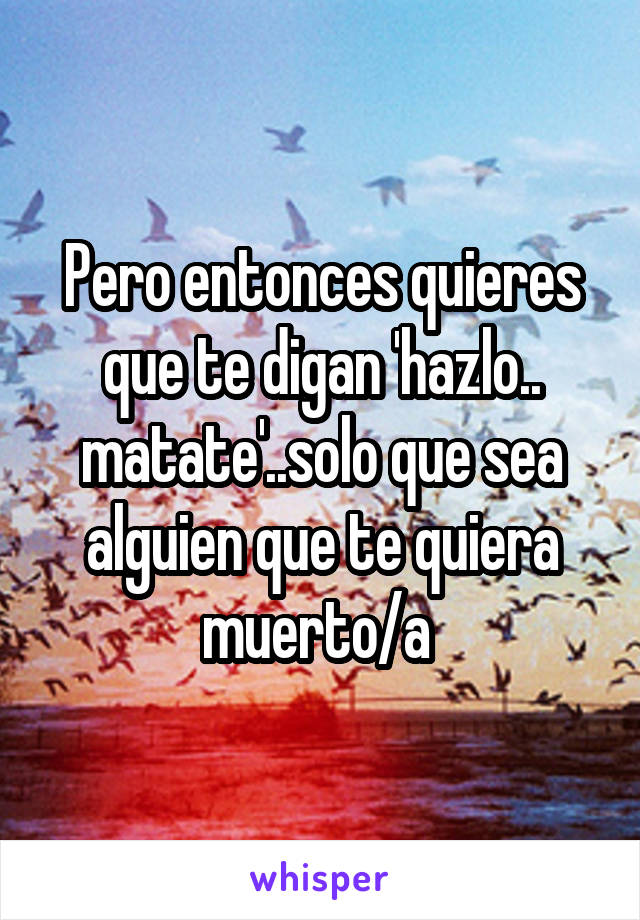 Pero entonces quieres que te digan 'hazlo.. matate'..solo que sea alguien que te quiera muerto/a 