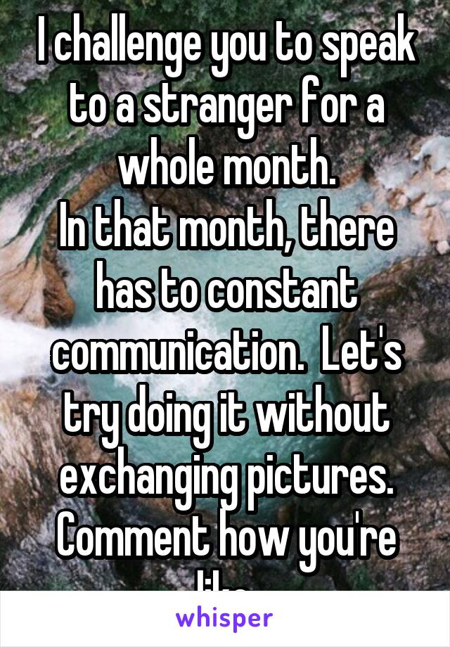 I challenge you to speak to a stranger for a whole month.
In that month, there has to constant communication.  Let's try doing it without exchanging pictures.
Comment how you're like.