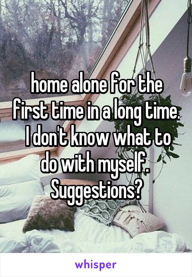 home alone for the first time in a long time.  I don't know what to do with myself.  Suggestions?