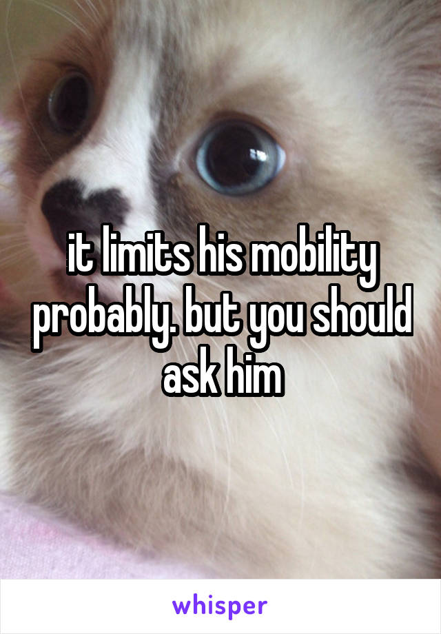 it limits his mobility probably. but you should ask him