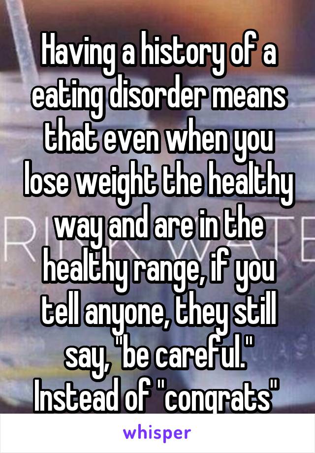 Having a history of a eating disorder means that even when you lose weight the healthy way and are in the healthy range, if you tell anyone, they still say, "be careful." Instead of "congrats" 