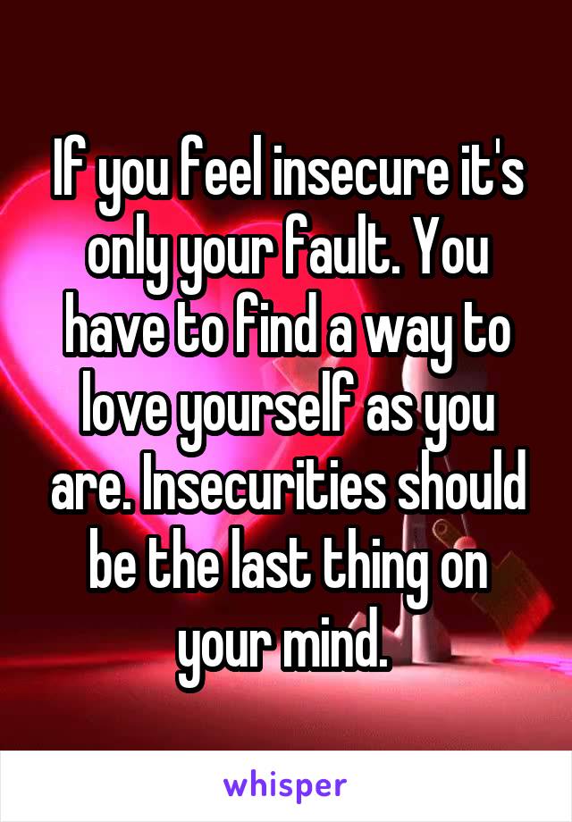 If you feel insecure it's only your fault. You have to find a way to love yourself as you are. Insecurities should be the last thing on your mind. 