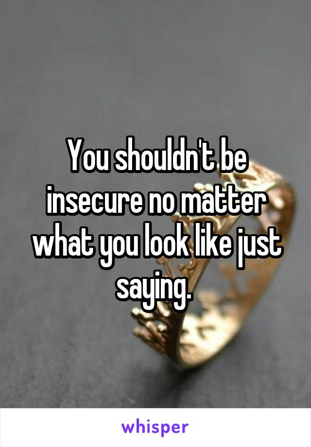 You shouldn't be insecure no matter what you look like just saying. 