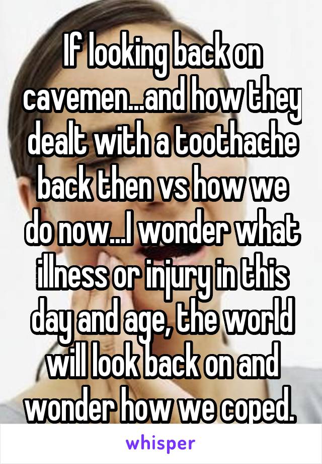 If looking back on cavemen...and how they dealt with a toothache back then vs how we do now...I wonder what illness or injury in this day and age, the world will look back on and wonder how we coped. 