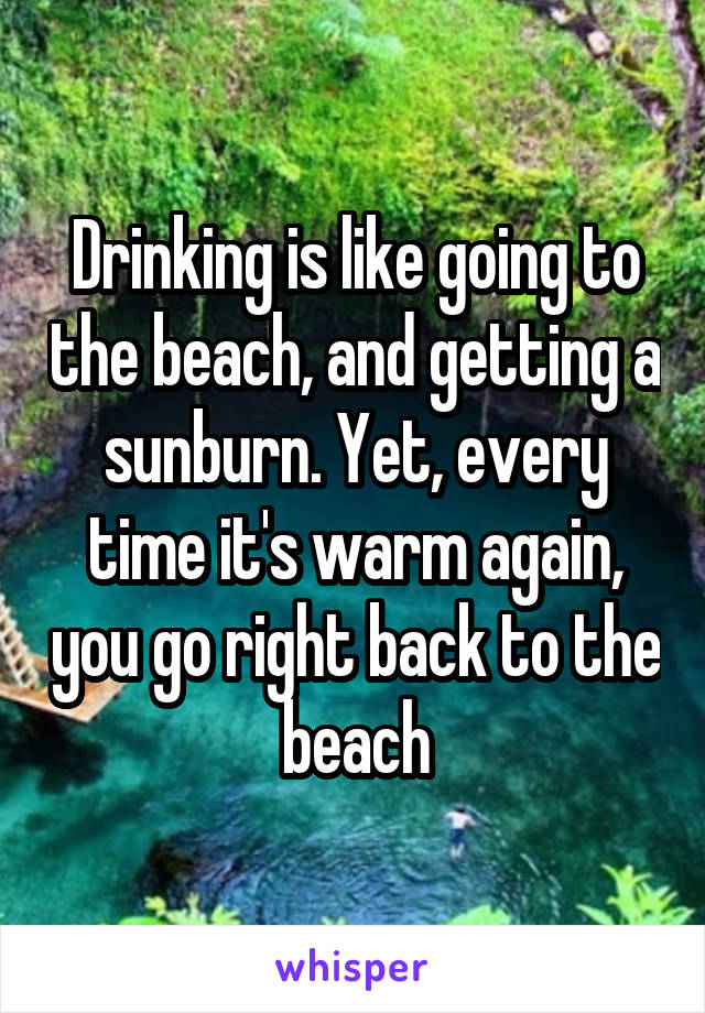 Drinking is like going to the beach, and getting a sunburn. Yet, every time it's warm again, you go right back to the beach