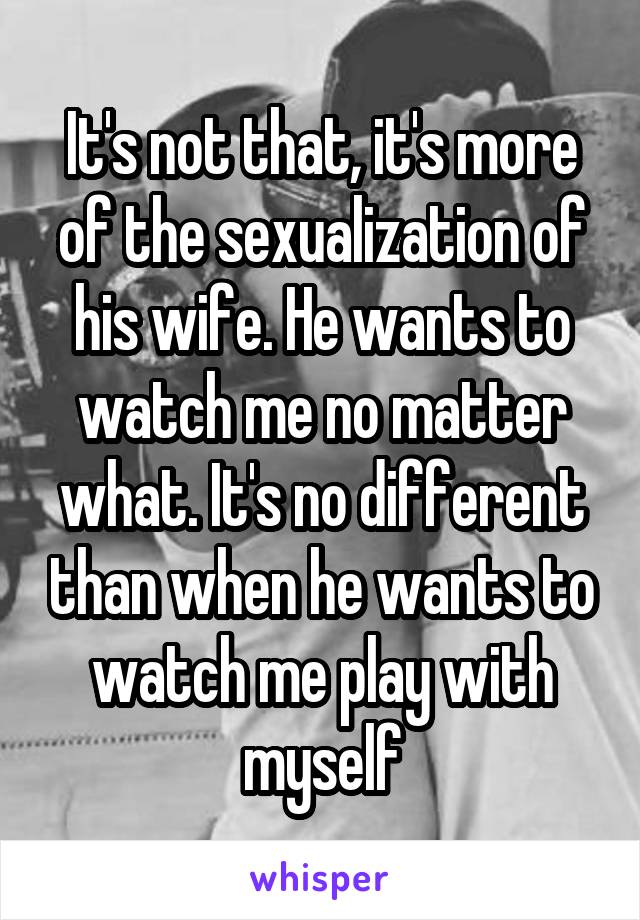 It's not that, it's more of the sexualization of his wife. He wants to watch me no matter what. It's no different than when he wants to watch me play with myself