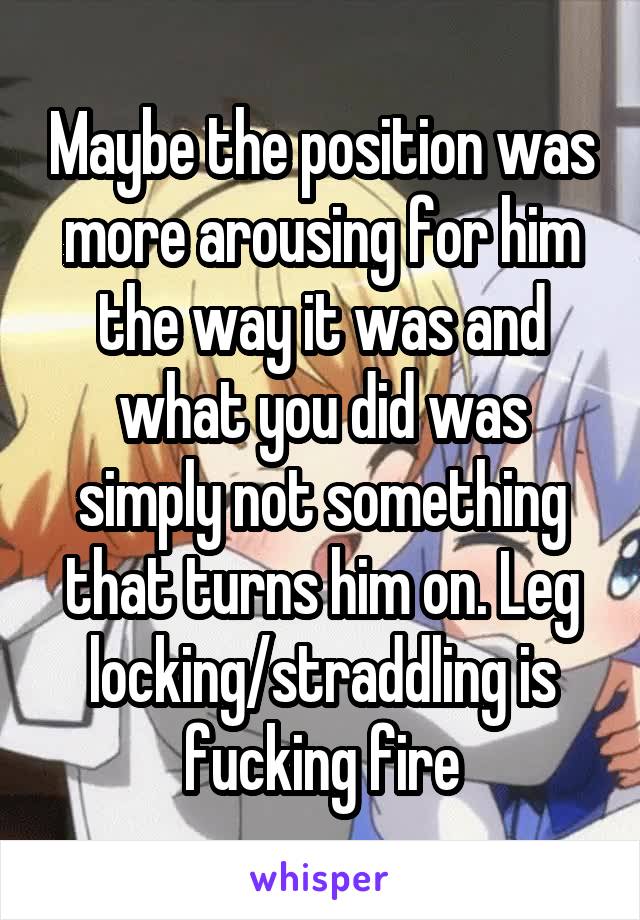 Maybe the position was more arousing for him the way it was and what you did was simply not something that turns him on. Leg locking/straddling is fucking fire