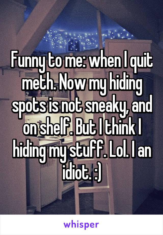 Funny to me: when I quit meth. Now my hiding spots is not sneaky, and on shelf. But I think I hiding my stuff. Lol. I an idiot. :)