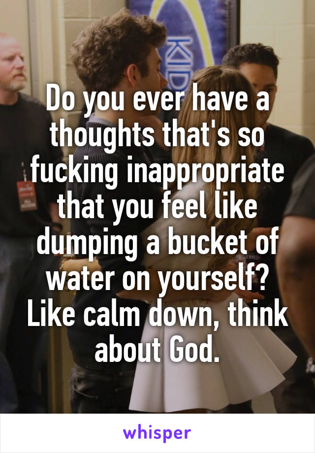 Do you ever have a thoughts that's so fucking inappropriate that you feel like dumping a bucket of water on yourself? Like calm down, think about God.