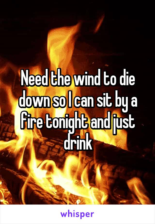 Need the wind to die down so I can sit by a fire tonight and just drink