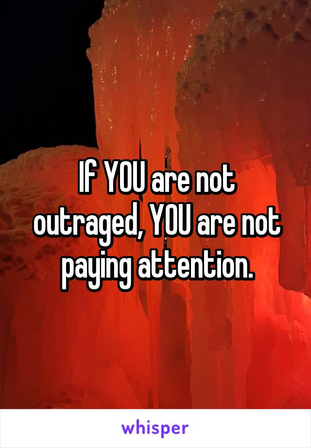 If YOU are not outraged, YOU are not paying attention.