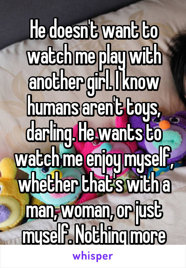 He doesn't want to watch me play with another girl. I know humans aren't toys, darling. He wants to watch me enjoy myself, whether that's with a man, woman, or just myself. Nothing more