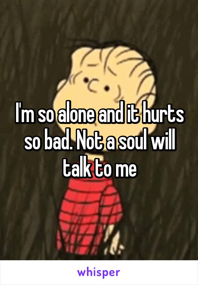 I'm so alone and it hurts so bad. Not a soul will talk to me