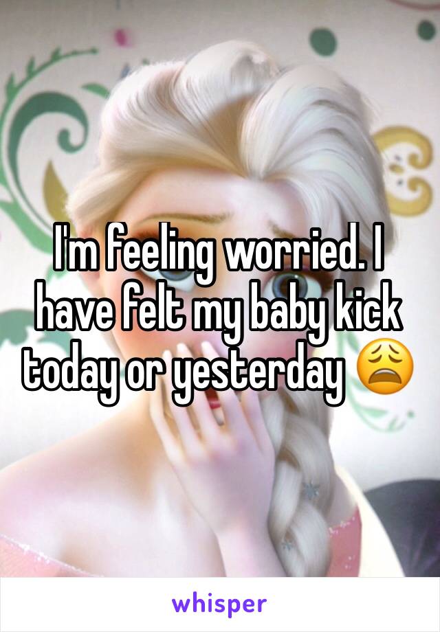 I'm feeling worried. I have felt my baby kick today or yesterday 😩