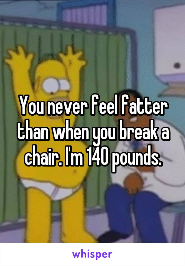 You never feel fatter than when you break a chair. I'm 140 pounds.