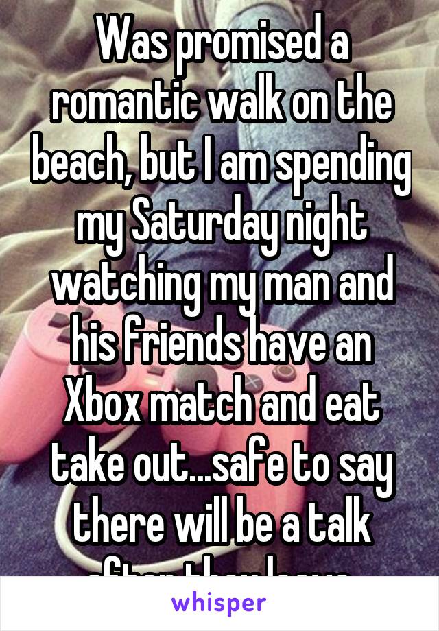 Was promised a romantic walk on the beach, but I am spending my Saturday night watching my man and his friends have an Xbox match and eat take out...safe to say there will be a talk after they leave.