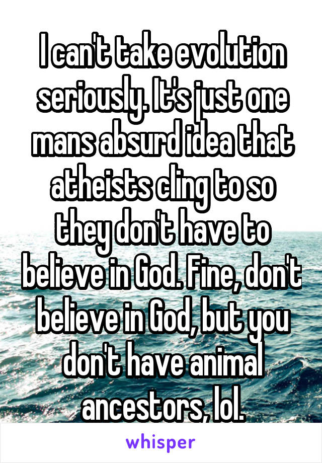 I can't take evolution seriously. It's just one mans absurd idea that atheists cling to so they don't have to believe in God. Fine, don't believe in God, but you don't have animal ancestors, lol.