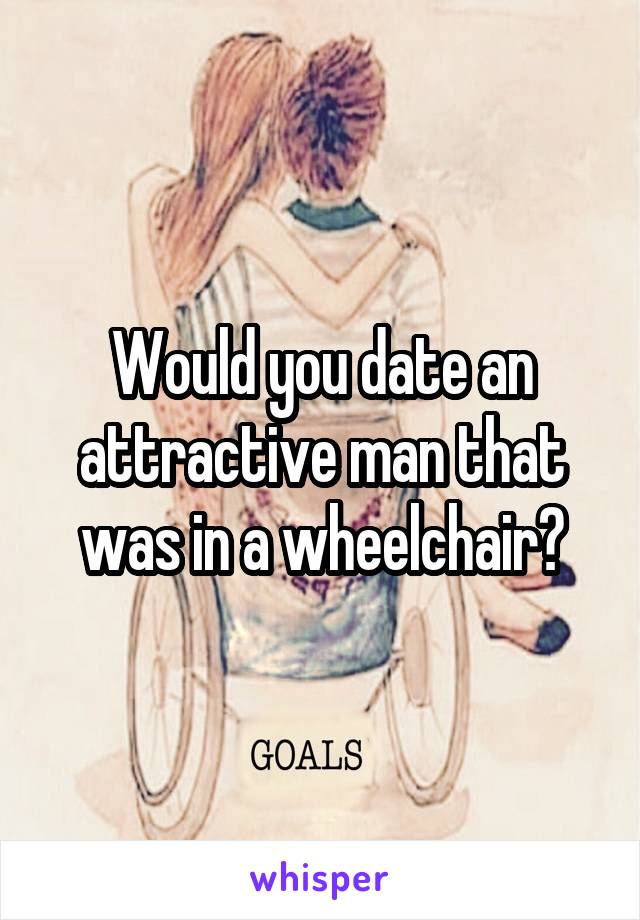 Would you date an attractive man that was in a wheelchair?