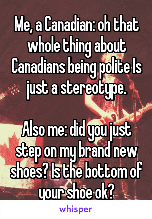 Me, a Canadian: oh that whole thing about Canadians being polite Is just a stereotype.

Also me: did you just step on my brand new shoes? Is the bottom of your shoe ok?