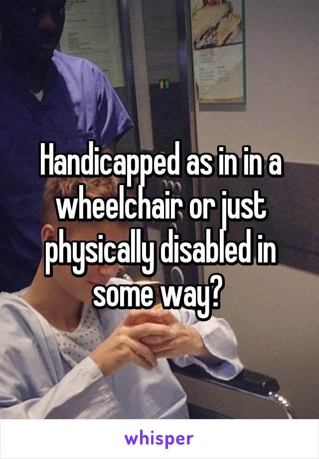 Handicapped as in in a wheelchair or just physically disabled in some way? 