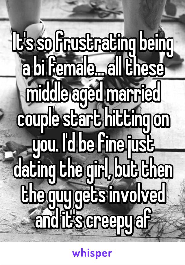 It's so frustrating being a bi female... all these middle aged married couple start hitting on you. I'd be fine just dating the girl, but then the guy gets involved and it's creepy af