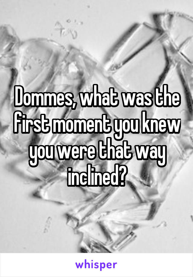 Dommes, what was the first moment you knew you were that way inclined?