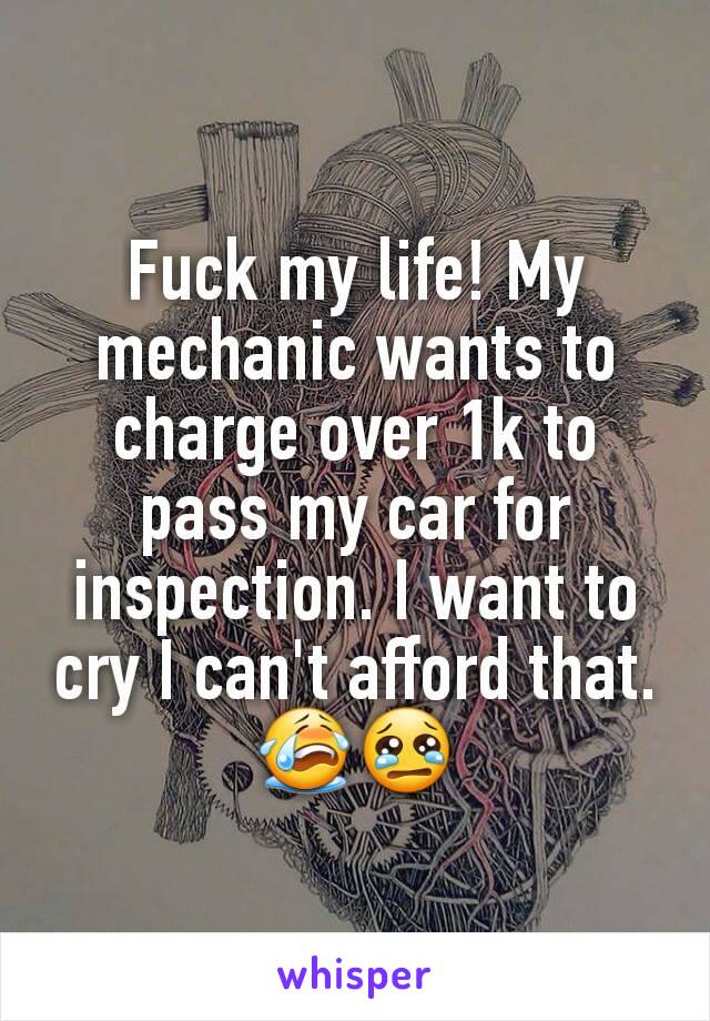 Fuck my life! My mechanic wants to charge over 1k to pass my car for inspection. I want to cry I can't afford that. 😭😢