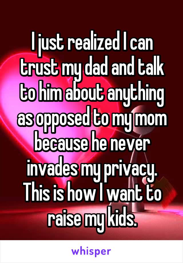 I just realized I can trust my dad and talk to him about anything as opposed to my mom because he never invades my privacy. This is how I want to raise my kids.