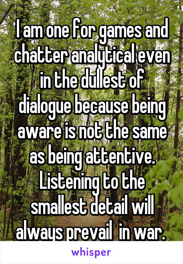 I am one for games and chatter analytical even in the dullest of dialogue because being aware is not the same as being attentive. Listening to the smallest detail will always prevail  in war. 