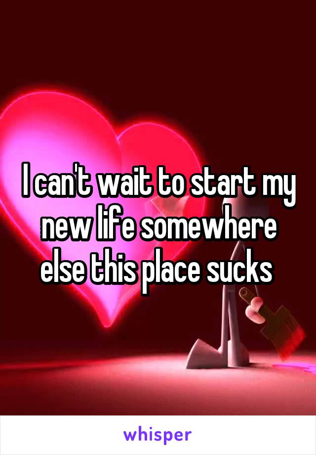 I can't wait to start my new life somewhere else this place sucks 