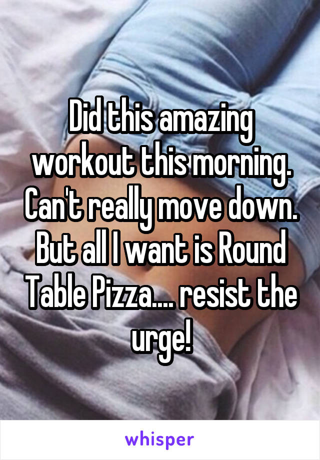 Did this amazing workout this morning. Can't really move down. But all I want is Round Table Pizza.... resist the urge!