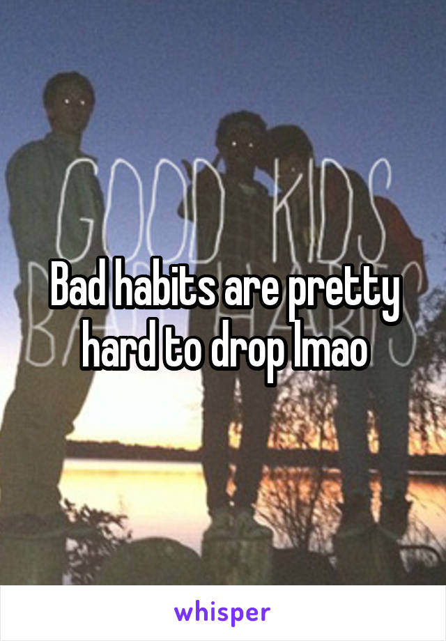 Bad habits are pretty hard to drop lmao