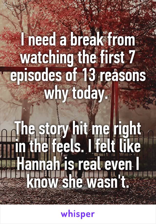 I need a break from watching the first 7 episodes of 13 reasons why today. 

The story hit me right in the feels. I felt like Hannah is real even I know she wasn't.