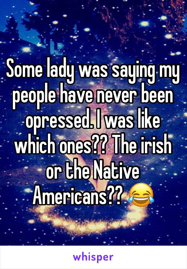 Some lady was saying my people have never been opressed. I was like which ones?? The irish or the Native Americans?? 😂