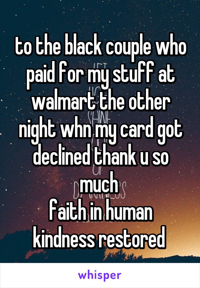 to the black couple who paid for my stuff at walmart the other night whn my card got declined thank u so much 
faith in human kindness restored 