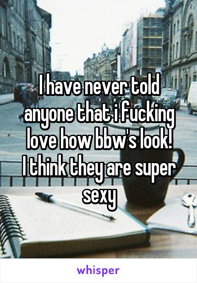 I have never told anyone that i fucking love how bbw's look!
I think they are super sexy