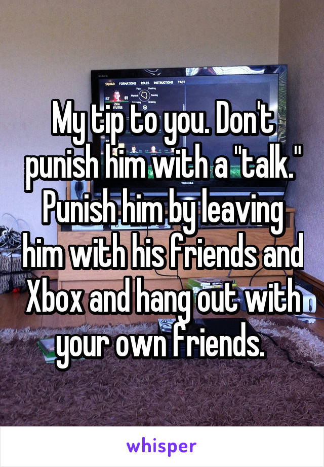 My tip to you. Don't punish him with a "talk." Punish him by leaving him with his friends and Xbox and hang out with your own friends. 