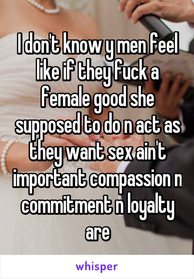 I don't know y men feel like if they fuck a female good she supposed to do n act as they want sex ain't important compassion n commitment n loyalty are