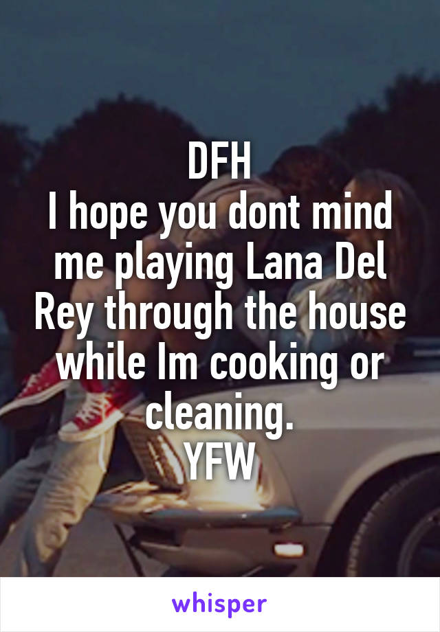 DFH
I hope you dont mind me playing Lana Del Rey through the house while Im cooking or cleaning.
YFW