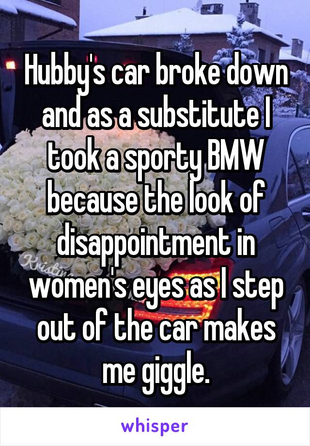 Hubby's car broke down and as a substitute I took a sporty BMW because the look of disappointment in women's eyes as I step out of the car makes me giggle.