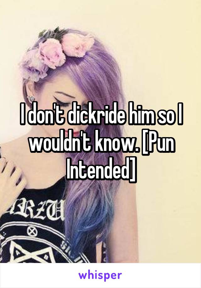 I don't dickride him so I wouldn't know. [Pun Intended]