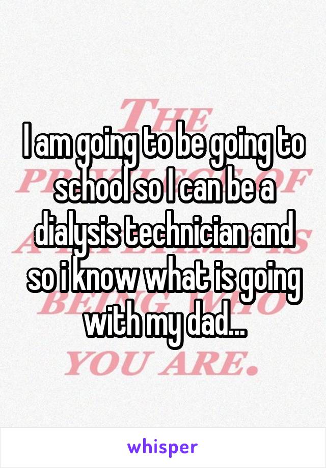 I am going to be going to school so I can be a dialysis technician and so i know what is going with my dad...